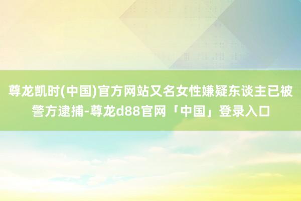 尊龙凯时(中国)官方网站又名女性嫌疑东谈主已被警方逮捕-尊龙d88官网「中国」登录入口