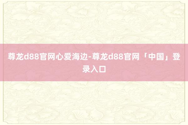 尊龙d88官网心爱海边-尊龙d88官网「中国」登录入口