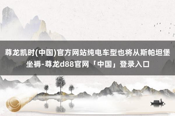 尊龙凯时(中国)官方网站纯电车型也将从斯帕坦堡坐褥-尊龙d88官网「中国」登录入口