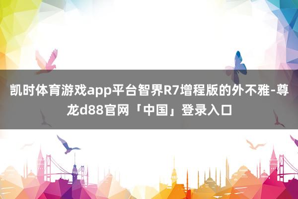 凯时体育游戏app平台智界R7增程版的外不雅-尊龙d88官网「中国」登录入口