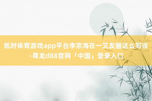 凯时体育游戏app平台李宗海在一又友圈这么写谈-尊龙d88官网「中国」登录入口