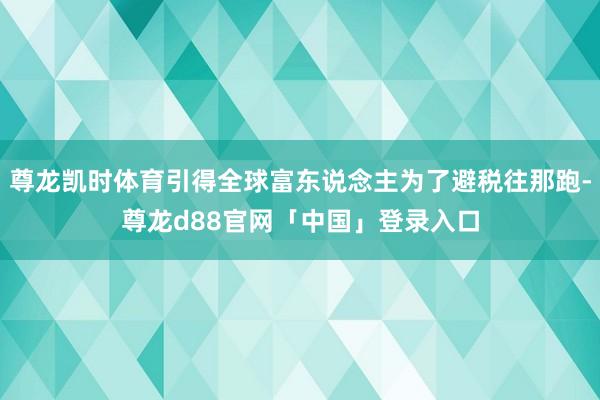 尊龙凯时体育引得全球富东说念主为了避税往那跑-尊龙d88官网「中国」登录入口