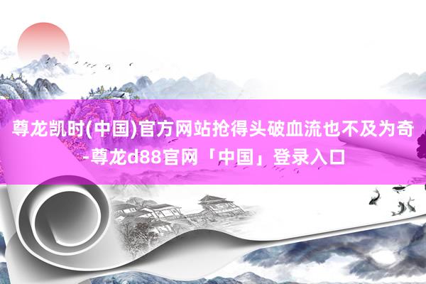 尊龙凯时(中国)官方网站抢得头破血流也不及为奇-尊龙d88官网「中国」登录入口