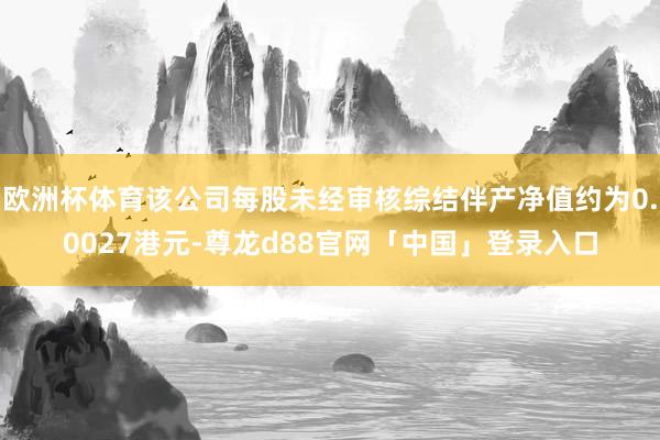欧洲杯体育该公司每股未经审核综结伴产净值约为0.0027港元-尊龙d88官网「中国」登录入口