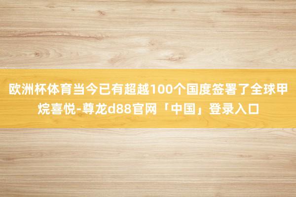 欧洲杯体育当今已有超越100个国度签署了全球甲烷喜悦-尊龙d88官网「中国」登录入口