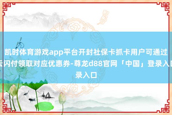 凯时体育游戏app平台开封社保卡抓卡用户可通过云闪付领取对应优惠券-尊龙d88官网「中国」登录入口