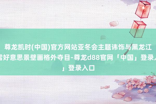 尊龙凯时(中国)官方网站亚冬会主题讳饰与黑龙江冰雪好意思景壁画格外夺目-尊龙d88官网「中国」登录入口