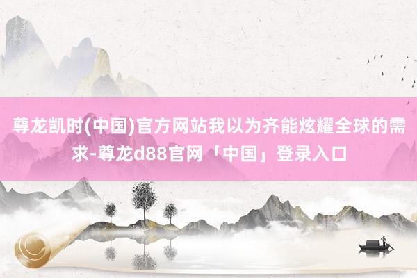 尊龙凯时(中国)官方网站我以为齐能炫耀全球的需求-尊龙d88官网「中国」登录入口