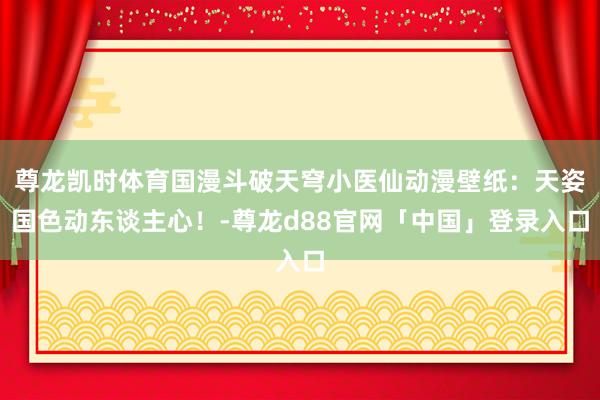 尊龙凯时体育国漫斗破天穹小医仙动漫壁纸：天姿国色动东谈主心！-尊龙d88官网「中国」登录入口