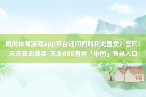 凯时体育游戏app平台还问何时在此售卖？答曰：天天在此都买-尊龙d88官网「中国」登录入口