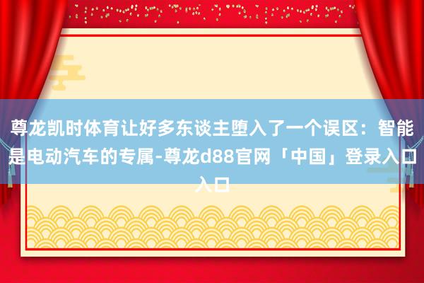 尊龙凯时体育让好多东谈主堕入了一个误区：智能是电动汽车的专属-尊龙d88官网「中国」登录入口