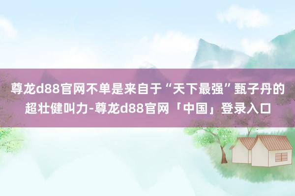 尊龙d88官网不单是来自于“天下最强”甄子丹的超壮健叫力-尊龙d88官网「中国」登录入口