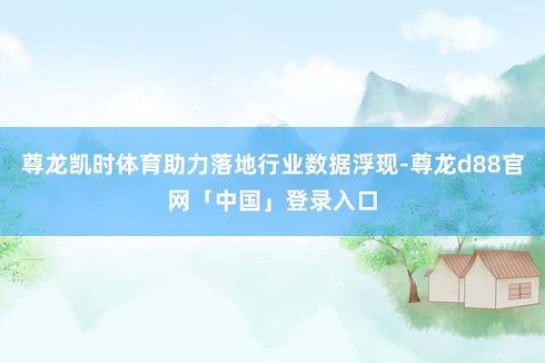 尊龙凯时体育助力落地行业数据浮现-尊龙d88官网「中国」登录入口