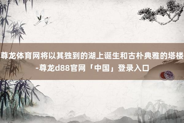 尊龙体育网将以其独到的湖上诞生和古朴典雅的塔楼-尊龙d88官网「中国」登录入口
