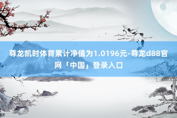 尊龙凯时体育累计净值为1.0196元-尊龙d88官网「中国」登录入口