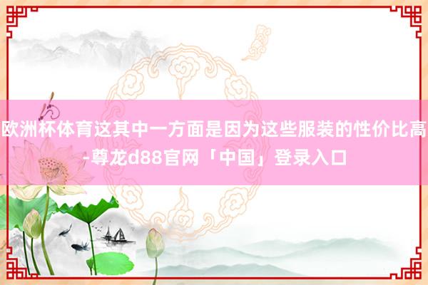 欧洲杯体育这其中一方面是因为这些服装的性价比高-尊龙d88官网「中国」登录入口