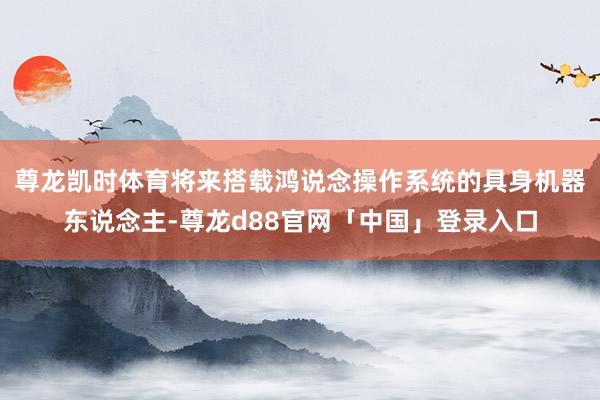 尊龙凯时体育将来搭载鸿说念操作系统的具身机器东说念主-尊龙d88官网「中国」登录入口