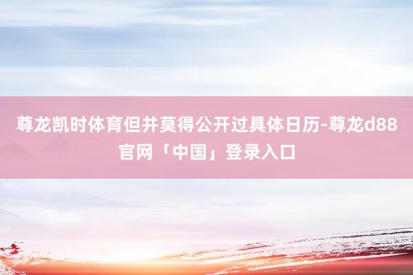 尊龙凯时体育但并莫得公开过具体日历-尊龙d88官网「中国」登录入口