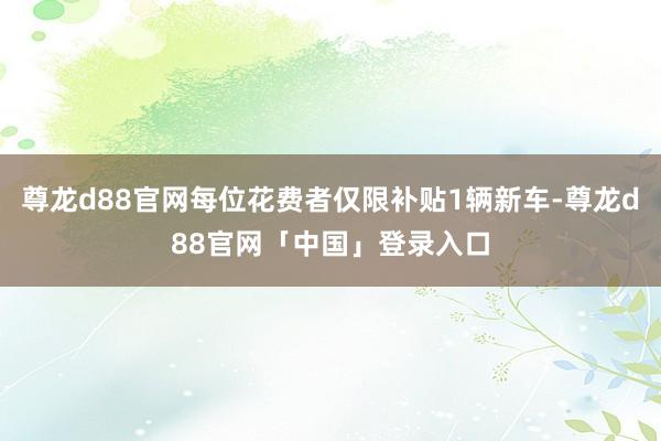 尊龙d88官网每位花费者仅限补贴1辆新车-尊龙d88官网「中国」登录入口