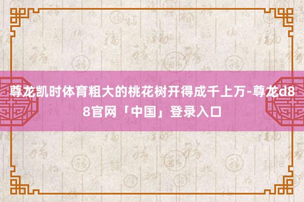 尊龙凯时体育粗大的桃花树开得成千上万-尊龙d88官网「中国」登录入口