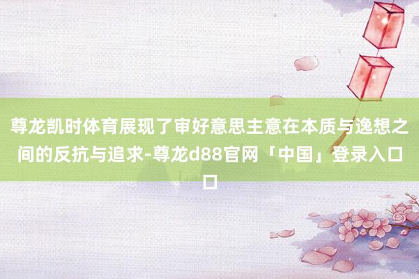 尊龙凯时体育展现了审好意思主意在本质与逸想之间的反抗与追求-尊龙d88官网「中国」登录入口