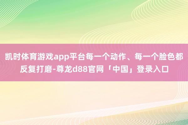 凯时体育游戏app平台每一个动作、每一个脸色都反复打磨-尊龙d88官网「中国」登录入口