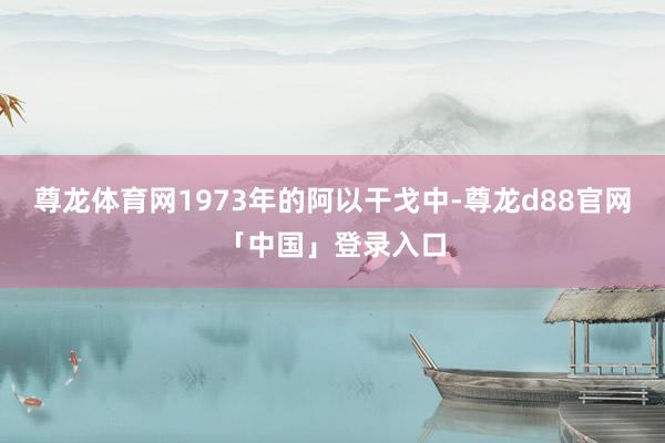 尊龙体育网1973年的阿以干戈中-尊龙d88官网「中国」登录入口