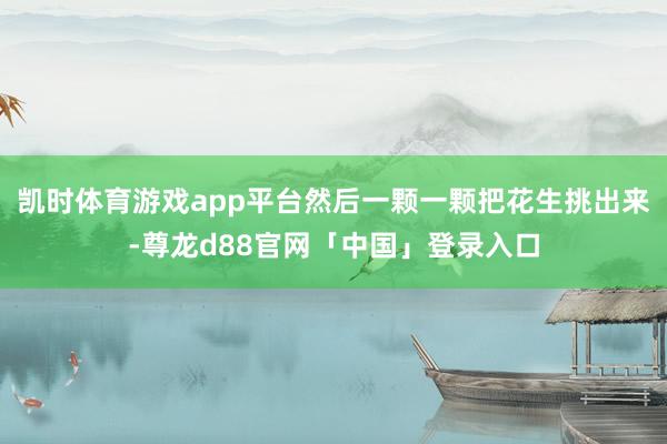 凯时体育游戏app平台然后一颗一颗把花生挑出来-尊龙d88官网「中国」登录入口