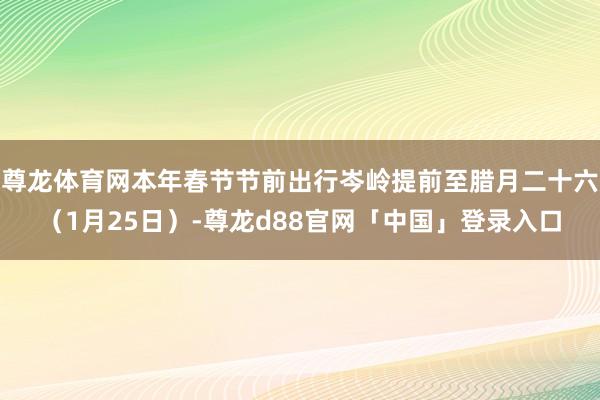 尊龙体育网本年春节节前出行岑岭提前至腊月二十六（1月25日）-尊龙d88官网「中国」登录入口