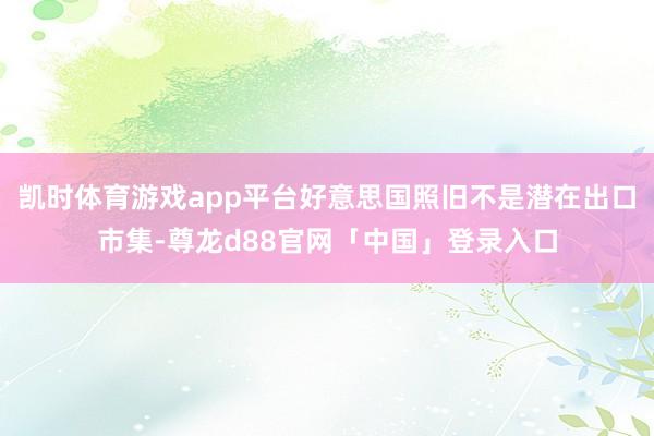 凯时体育游戏app平台好意思国照旧不是潜在出口市集-尊龙d88官网「中国」登录入口