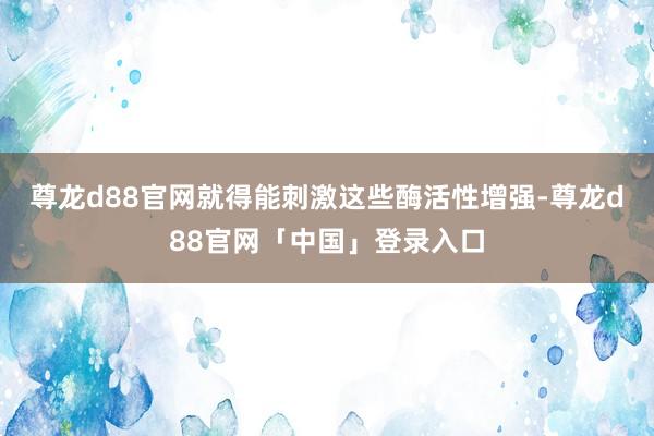 尊龙d88官网就得能刺激这些酶活性增强-尊龙d88官网「中国」登录入口