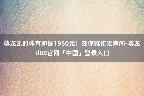尊龙凯时体育即是1950元！在你雅雀无声间-尊龙d88官网「中国」登录入口