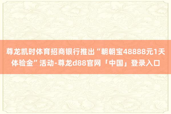 尊龙凯时体育招商银行推出“朝朝宝48888元1天体验金”活动-尊龙d88官网「中国」登录入口