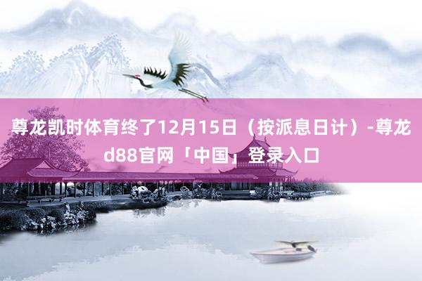 尊龙凯时体育终了12月15日（按派息日计）-尊龙d88官网「中国」登录入口