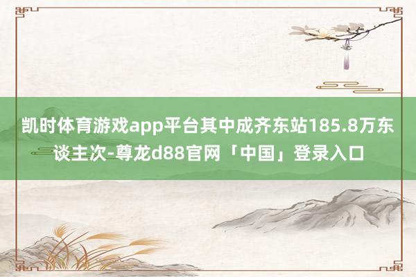凯时体育游戏app平台其中成齐东站185.8万东谈主次-尊龙d88官网「中国」登录入口