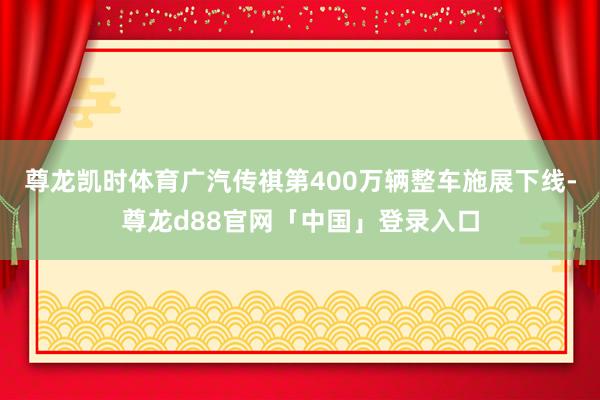 尊龙凯时体育广汽传祺第400万辆整车施展下线-尊龙d88官网「中国」登录入口