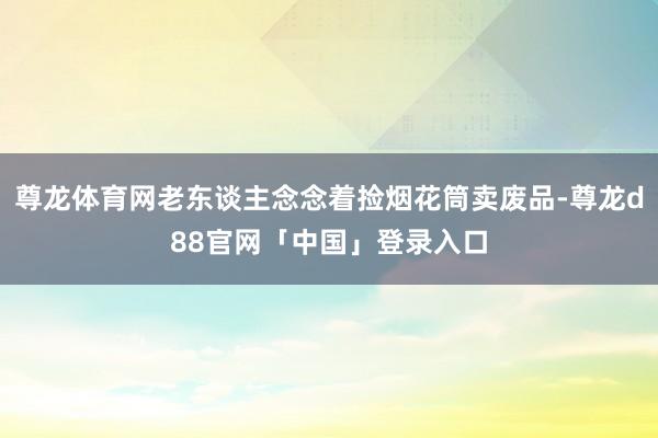 尊龙体育网老东谈主念念着捡烟花筒卖废品-尊龙d88官网「中国」登录入口
