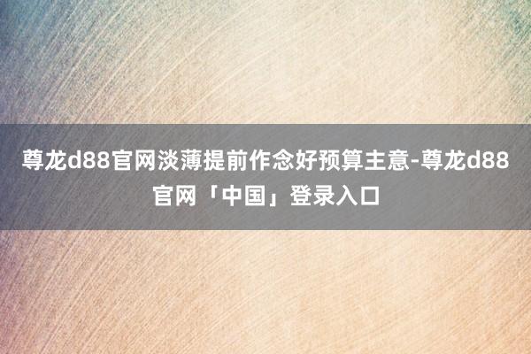 尊龙d88官网淡薄提前作念好预算主意-尊龙d88官网「中国」登录入口