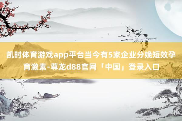 凯时体育游戏app平台当今有5家企业分娩短效孕育激素-尊龙d88官网「中国」登录入口