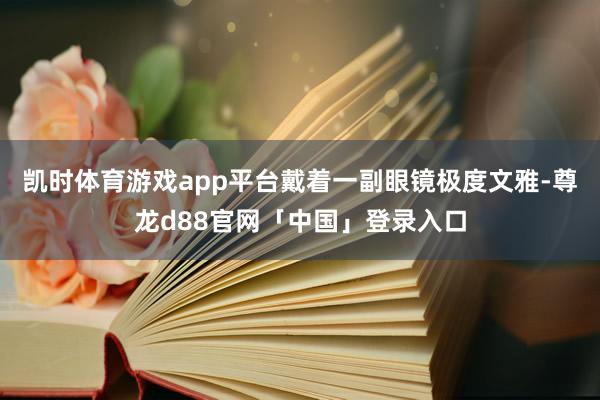 凯时体育游戏app平台戴着一副眼镜极度文雅-尊龙d88官网「中国」登录入口