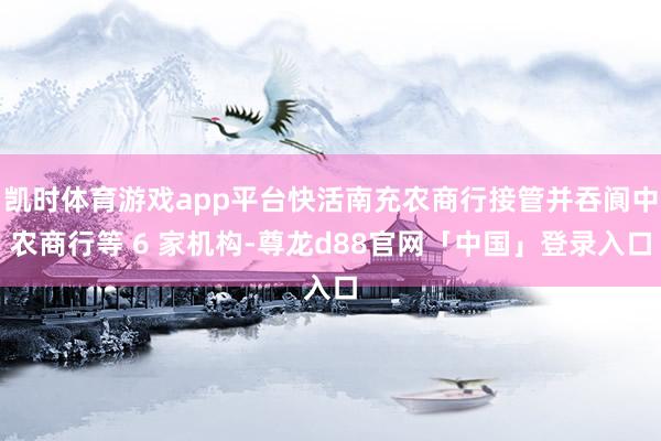凯时体育游戏app平台快活南充农商行接管并吞阆中农商行等 6 家机构-尊龙d88官网「中国」登录入口