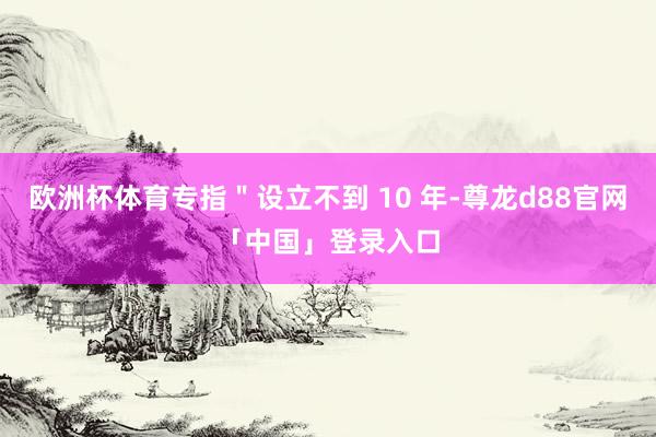 欧洲杯体育专指＂设立不到 10 年-尊龙d88官网「中国」登录入口