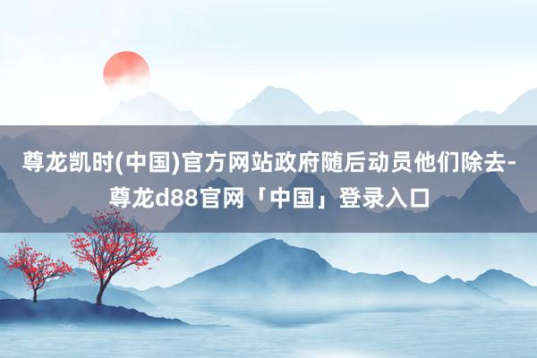 尊龙凯时(中国)官方网站政府随后动员他们除去-尊龙d88官网「中国」登录入口