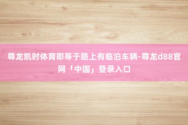 尊龙凯时体育即等于路上有临泊车辆-尊龙d88官网「中国」登录入口
