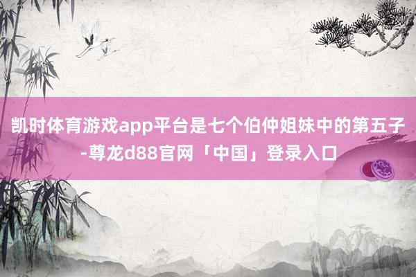 凯时体育游戏app平台是七个伯仲姐妹中的第五子-尊龙d88官网「中国」登录入口
