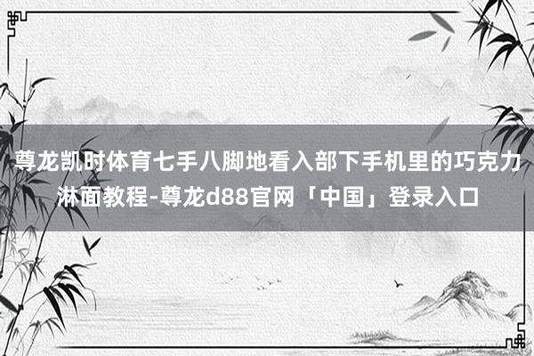 尊龙凯时体育七手八脚地看入部下手机里的巧克力淋面教程-尊龙d88官网「中国」登录入口