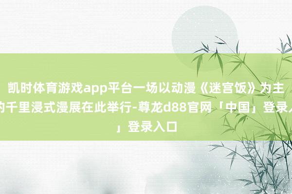 凯时体育游戏app平台一场以动漫《迷宫饭》为主题的千里浸式漫展在此举行-尊龙d88官网「中国」登录入口