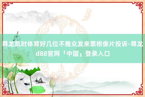 尊龙凯时体育好几位不雅众发来票根像片投诉-尊龙d88官网「中国」登录入口