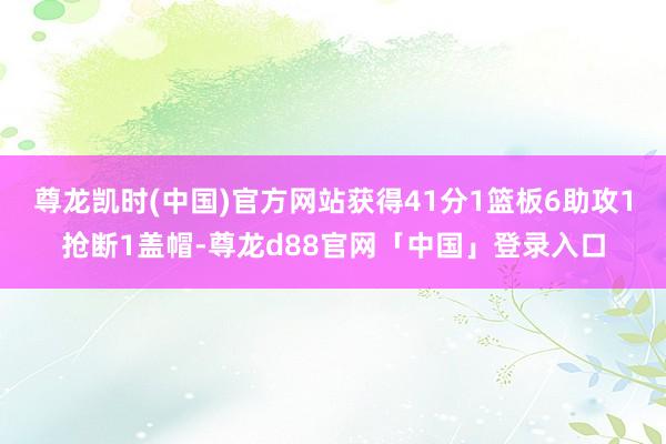 尊龙凯时(中国)官方网站获得41分1篮板6助攻1抢断1盖帽-尊龙d88官网「中国」登录入口