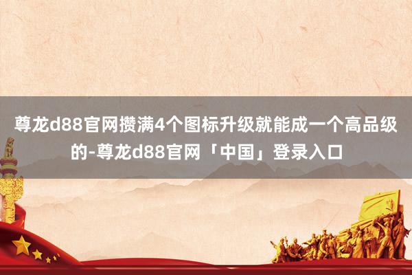 尊龙d88官网攒满4个图标升级就能成一个高品级的-尊龙d88官网「中国」登录入口
